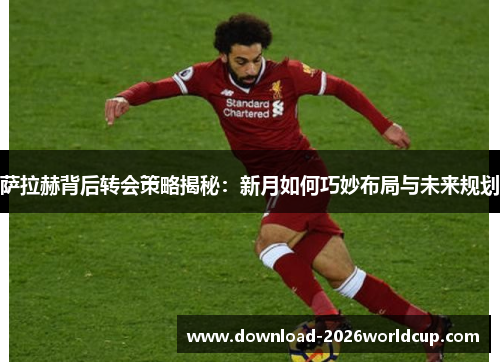 萨拉赫背后转会策略揭秘：新月如何巧妙布局与未来规划