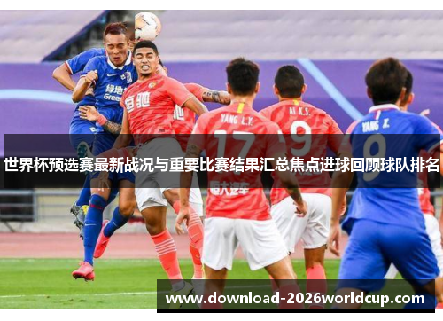 世界杯预选赛最新战况与重要比赛结果汇总焦点进球回顾球队排名
