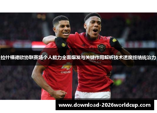 拉什福德欧协联赛场个人能力全面爆发与关键作用解析技术速度终结统治力