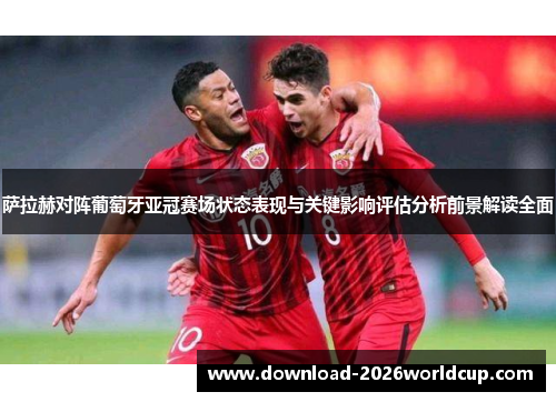 萨拉赫对阵葡萄牙亚冠赛场状态表现与关键影响评估分析前景解读全面
