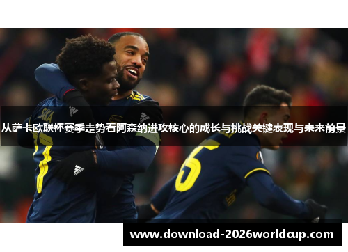 从萨卡欧联杯赛季走势看阿森纳进攻核心的成长与挑战关键表现与未来前景