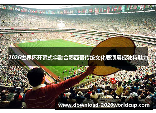2026世界杯开幕式将融合墨西哥传统文化表演展现独特魅力