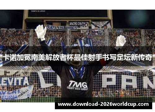 卡诺加冕南美解放者杯最佳射手书写足坛新传奇 卡诺加冕南美解放者杯最佳射手书写足坛新传奇
