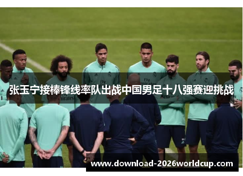 张玉宁接棒锋线率队出战中国男足十八强赛迎挑战
