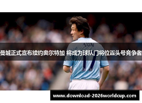 曼城正式宣布续约奥尔特加 将成为球队门将位置头号竞争者 曼城正式宣布续约奥尔特加 将成为球队门将位置头号竞争者