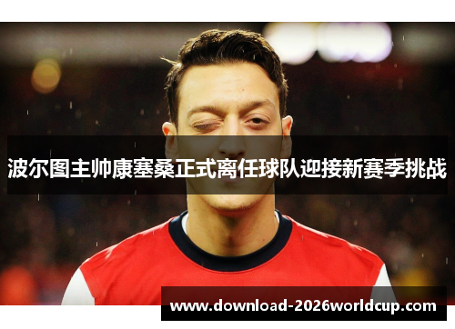 波尔图主帅康塞桑正式离任球队迎接新赛季挑战