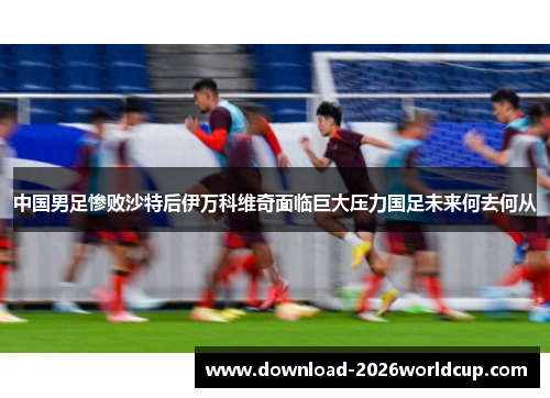 中国男足惨败沙特后伊万科维奇面临巨大压力国足未来何去何从 中国男足惨败沙特后伊万科维奇面临巨大压力国足未来何去何从
