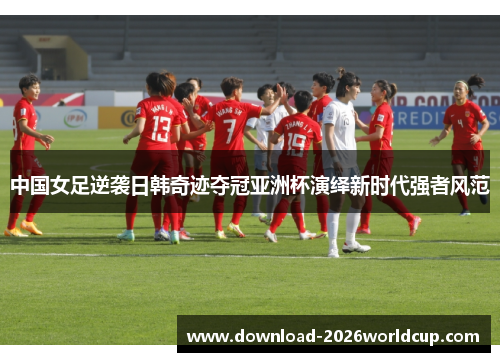 中国女足逆袭日韩奇迹夺冠亚洲杯演绎新时代强者风范 中国女足逆袭日韩奇迹夺冠亚洲杯演绎新时代强者风范