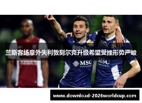 兰斯客场意外失利敦刻尔克升级希望受挫形势严峻 兰斯客场意外失利敦刻尔克升级希望受挫形势严峻