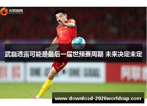 武磊透露可能是最后一届世预赛周期 未来决定未定