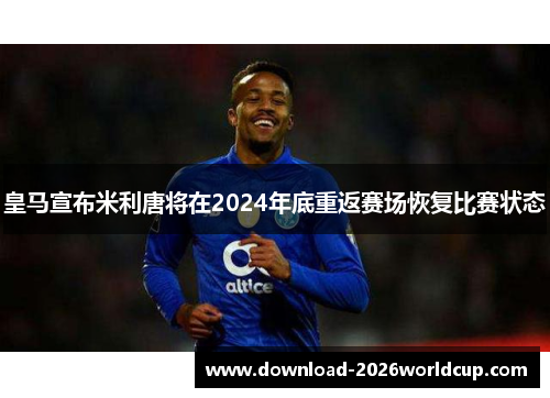 皇马宣布米利唐将在2024年底重返赛场恢复比赛状态