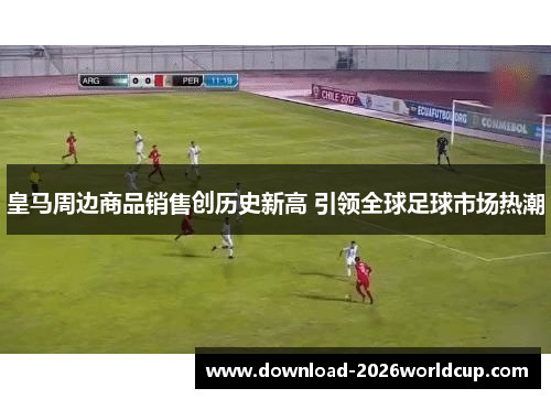 皇马周边商品销售创历史新高 引领全球足球市场热潮