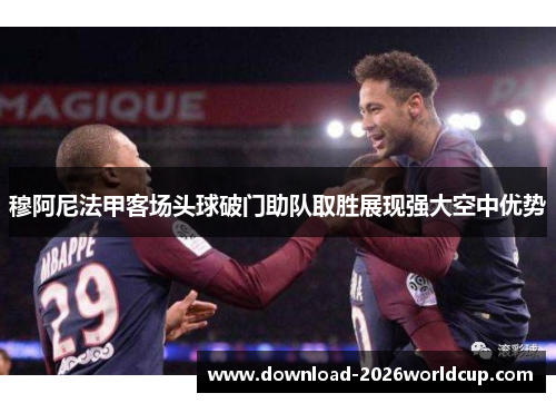 穆阿尼法甲客场头球破门助队取胜展现强大空中优势