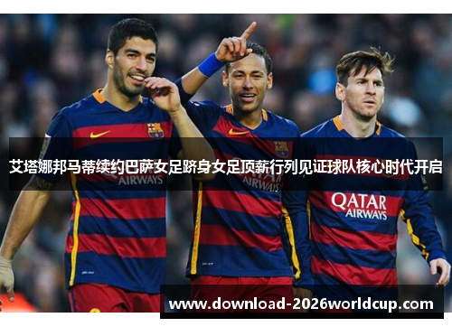 艾塔娜邦马蒂续约巴萨女足跻身女足顶薪行列见证球队核心时代开启