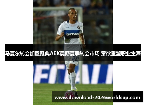 马夏尔转会加盟雅典AEK震撼夏季转会市场 意欲重塑职业生涯