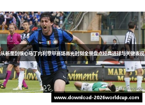 从新星到核心马丁内利意甲赛场高光时刻全景盘点经典进球与关键表现