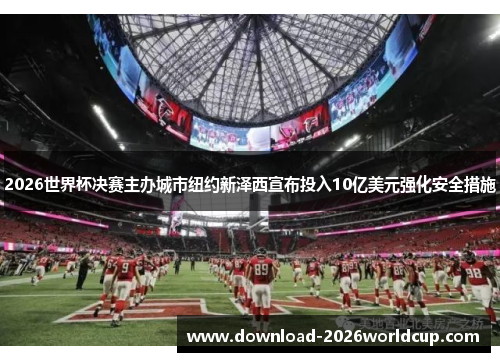 2026世界杯决赛主办城市纽约新泽西宣布投入10亿美元强化安全措施