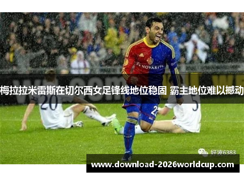 梅拉拉米雷斯在切尔西女足锋线地位稳固 霸主地位难以撼动 梅拉拉米雷斯在切尔西女足锋线地位稳固 霸主地位难以撼动