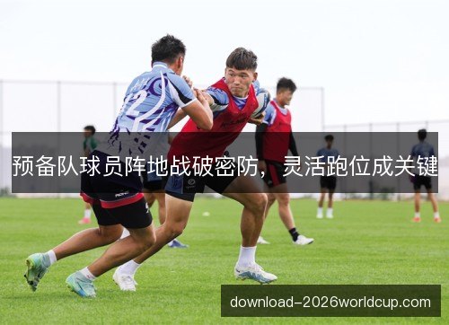 预备队球员阵地战破密防,灵活跑位成关键 预备队球员阵地战破密防,灵活跑位成关键